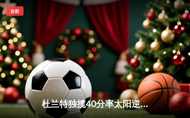 杜兰特独揽40分率太阳逆转雄鹿，凤凰城迎来三连胜