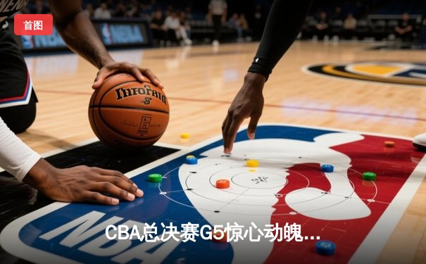 CBA总决赛G5惊心动魄，辽宁男篮加时险胜广东夺赛点