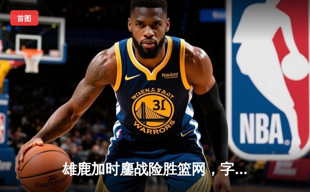 雄鹿加时鏖战险胜篮网，字母哥36+12+5主宰关键时刻