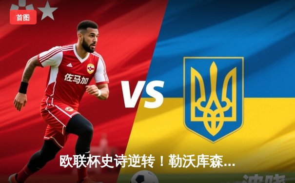 欧联杯史诗逆转！勒沃库森补时绝平晋级决赛，赛季49场不败创神话